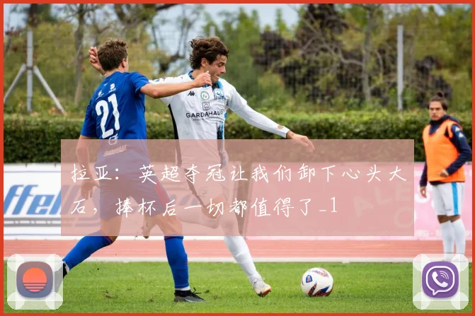 拉亚：英超夺冠让我们卸下心头大石，捧杯后一切都值得了_1