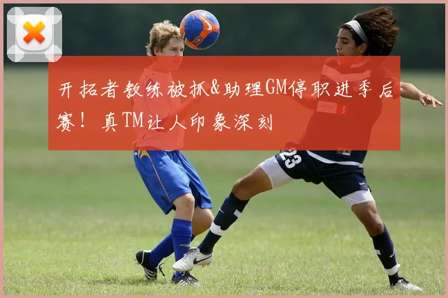 开拓者教练被抓&助理GM停职进季后赛！真TM让人印象深刻