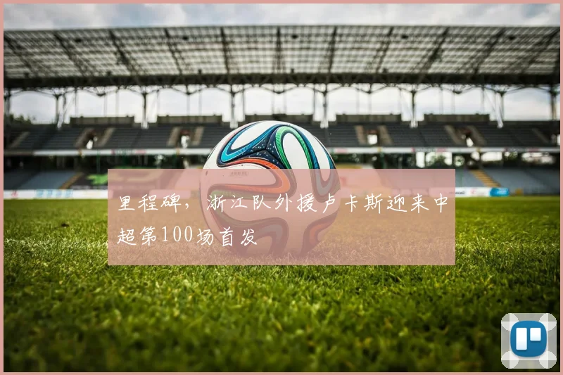 里程碑，浙江队外援卢卡斯迎来中超第100场首发