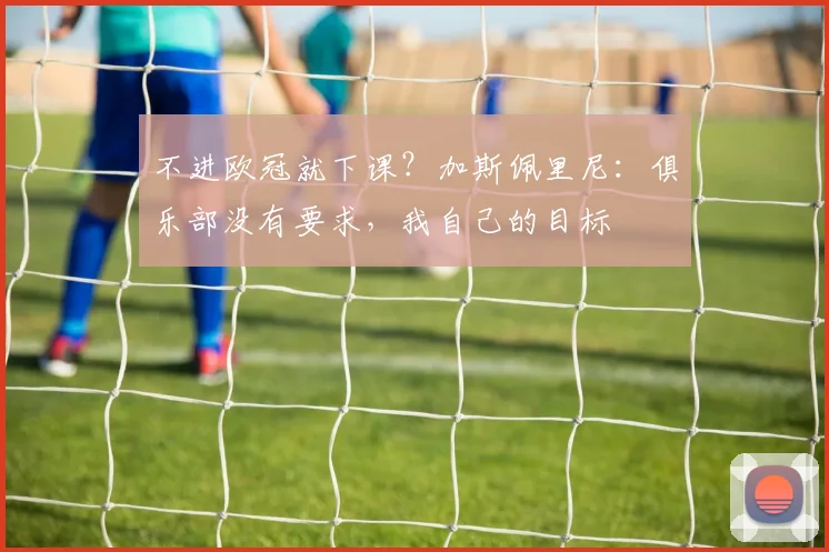 不进欧冠就下课？加斯佩里尼：俱乐部没有要求，我自己的目标